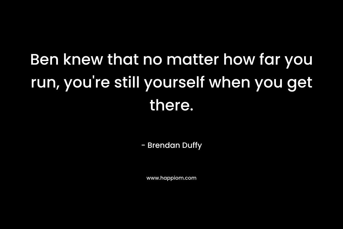 Ben knew that no matter how far you run, you’re still yourself when you get there. – Brendan Duffy