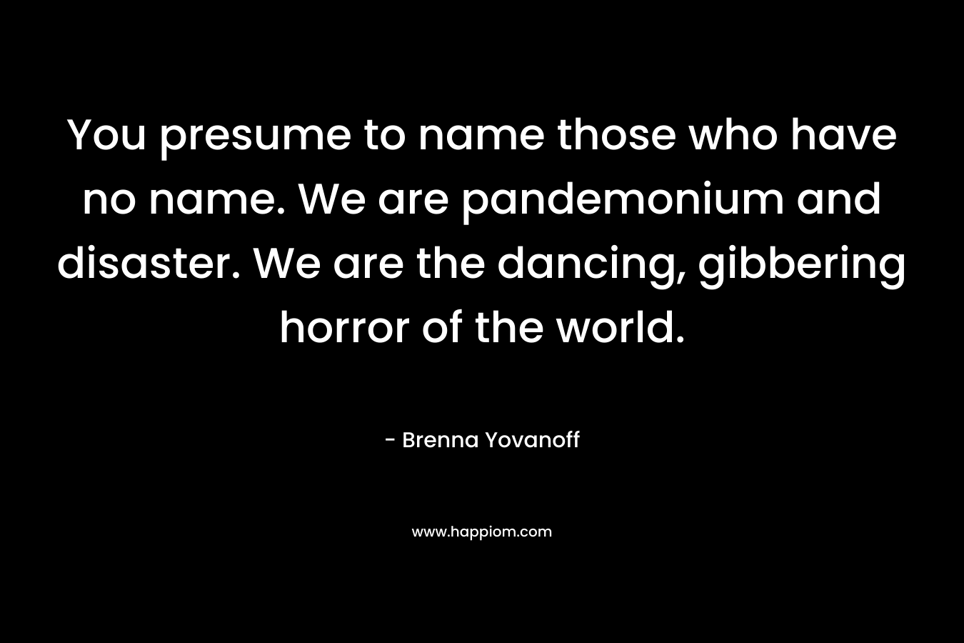 You presume to name those who have no name. We are pandemonium and disaster. We are the dancing, gibbering horror of the world.