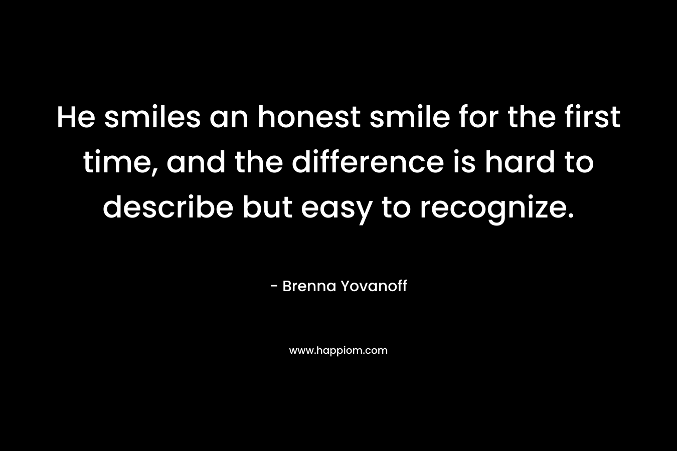 He smiles an honest smile for the first time, and the difference is hard to describe but easy to recognize. – Brenna Yovanoff