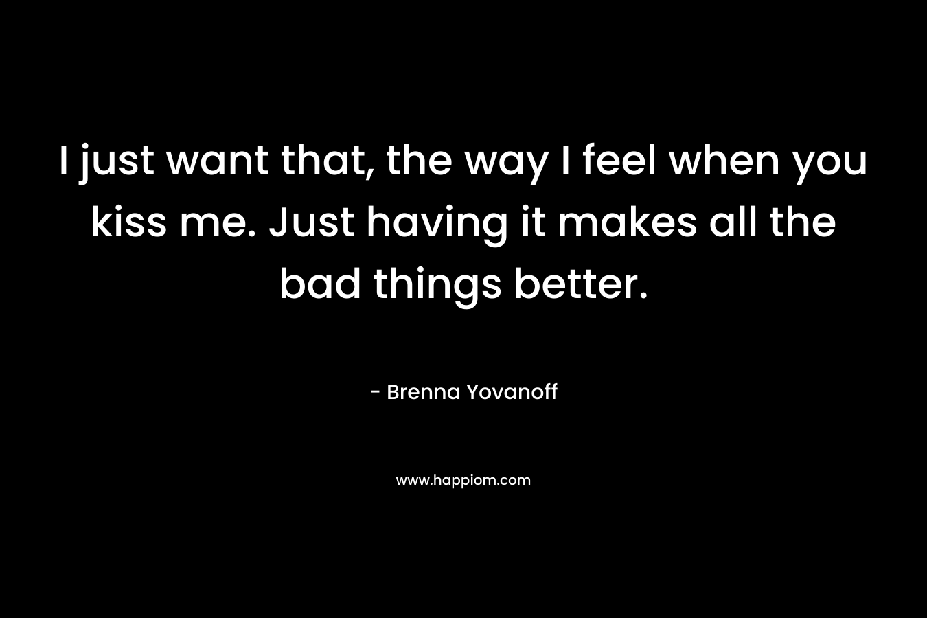 I just want that, the way I feel when you kiss me. Just having it makes all the bad things better. – Brenna Yovanoff