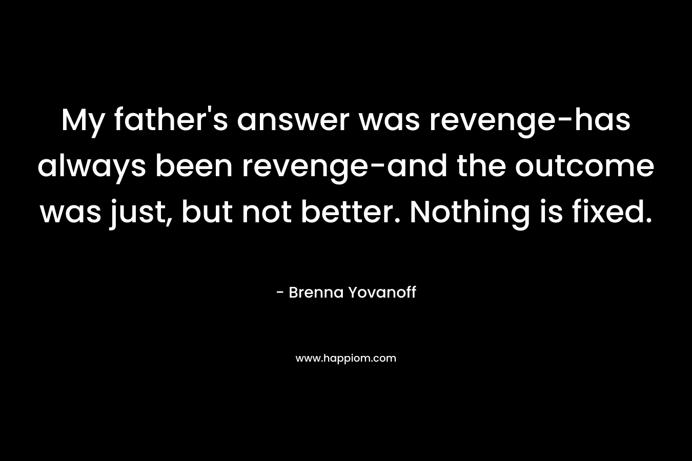 My father’s answer was revenge-has always been revenge-and the outcome was just, but not better. Nothing is fixed. – Brenna Yovanoff