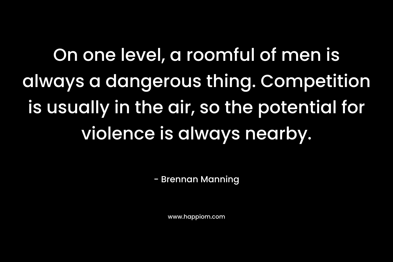 On one level, a roomful of men is always a dangerous thing. Competition is usually in the air, so the potential for violence is always nearby. – Brennan Manning
