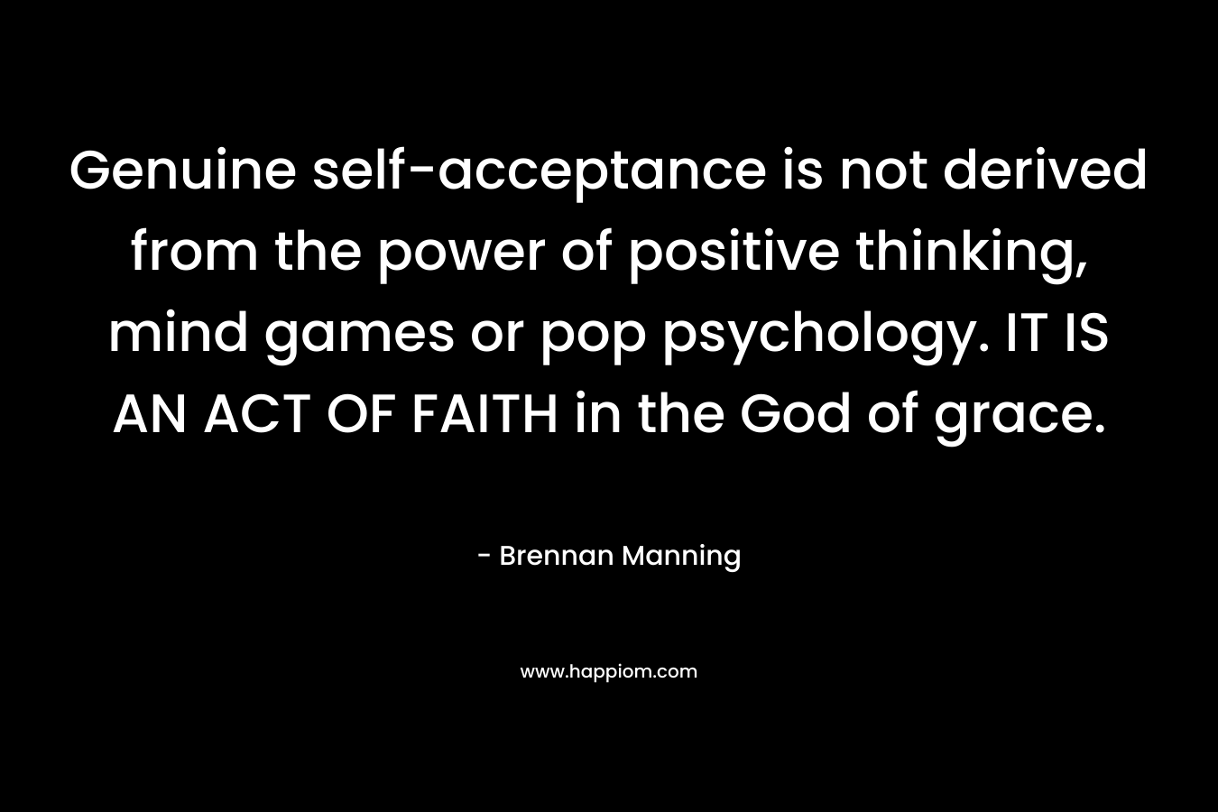 Genuine self-acceptance is not derived from the power of positive thinking, mind games or pop psychology. IT IS AN ACT OF FAITH in the God of grace. – Brennan Manning