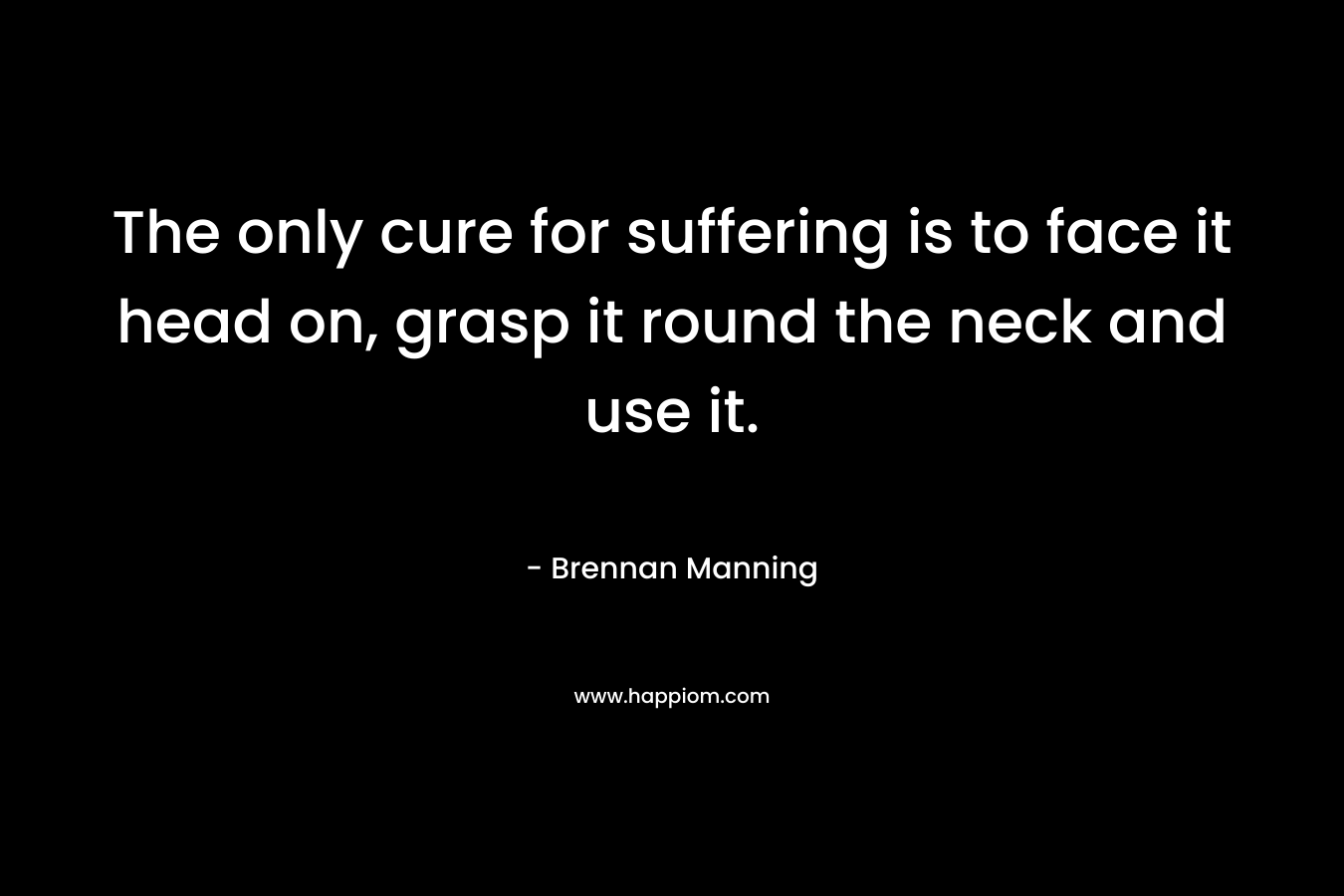 The only cure for suffering is to face it head on, grasp it round the neck and use it. – Brennan Manning