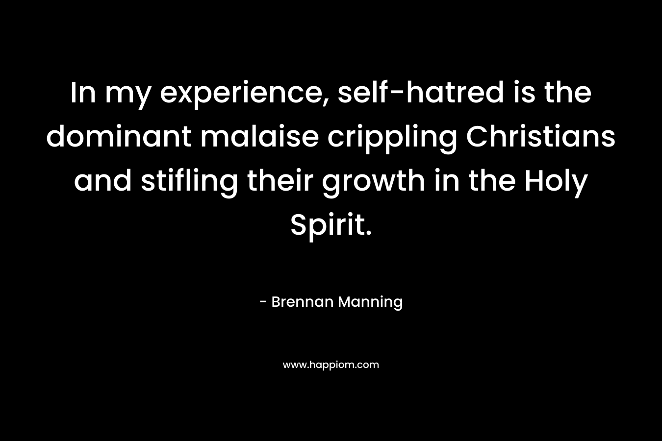 In my experience, self-hatred is the dominant malaise crippling Christians and stifling their growth in the Holy Spirit. – Brennan Manning