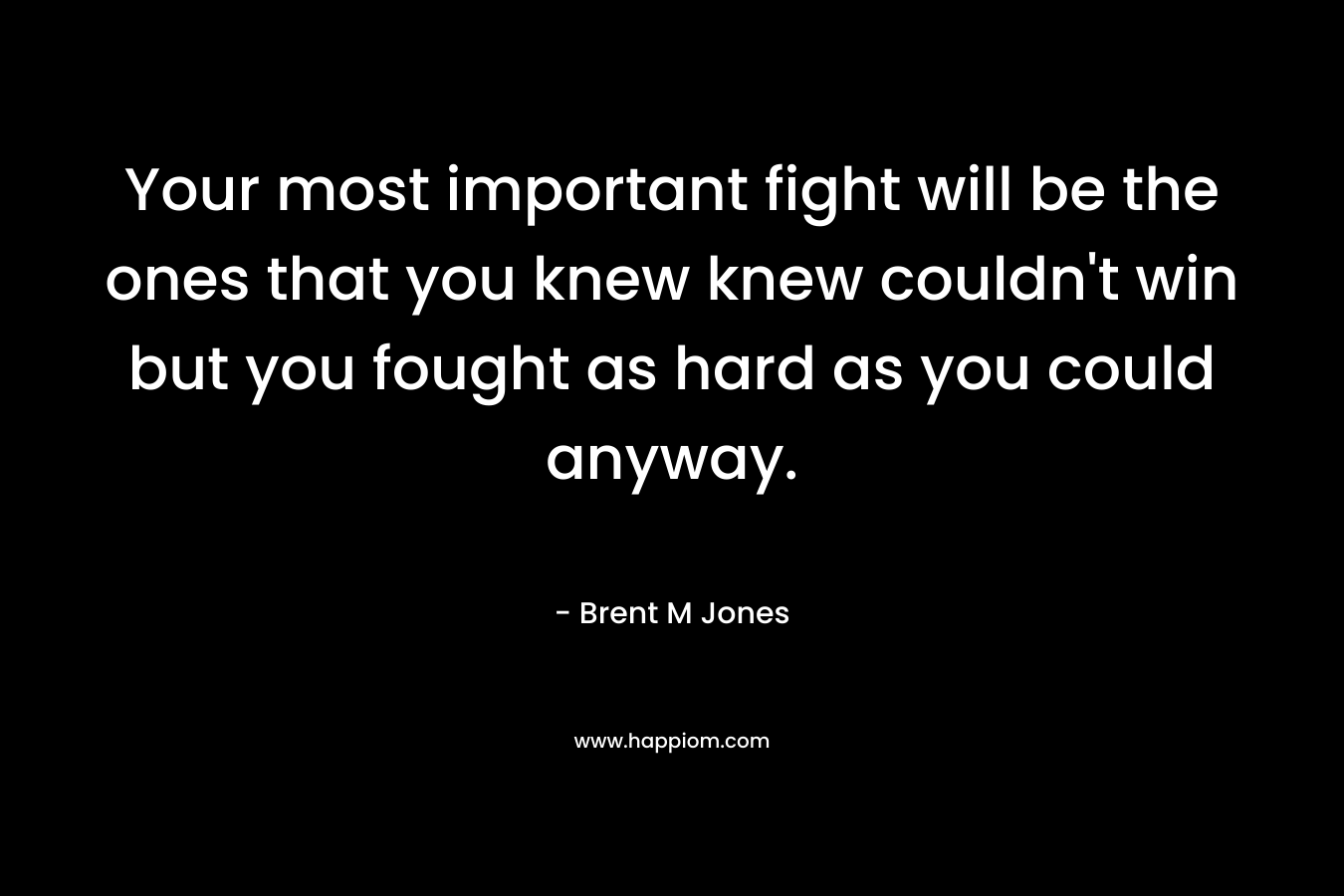 Your most important fight will be the ones that you knew knew couldn't win but you fought as hard as you could anyway.