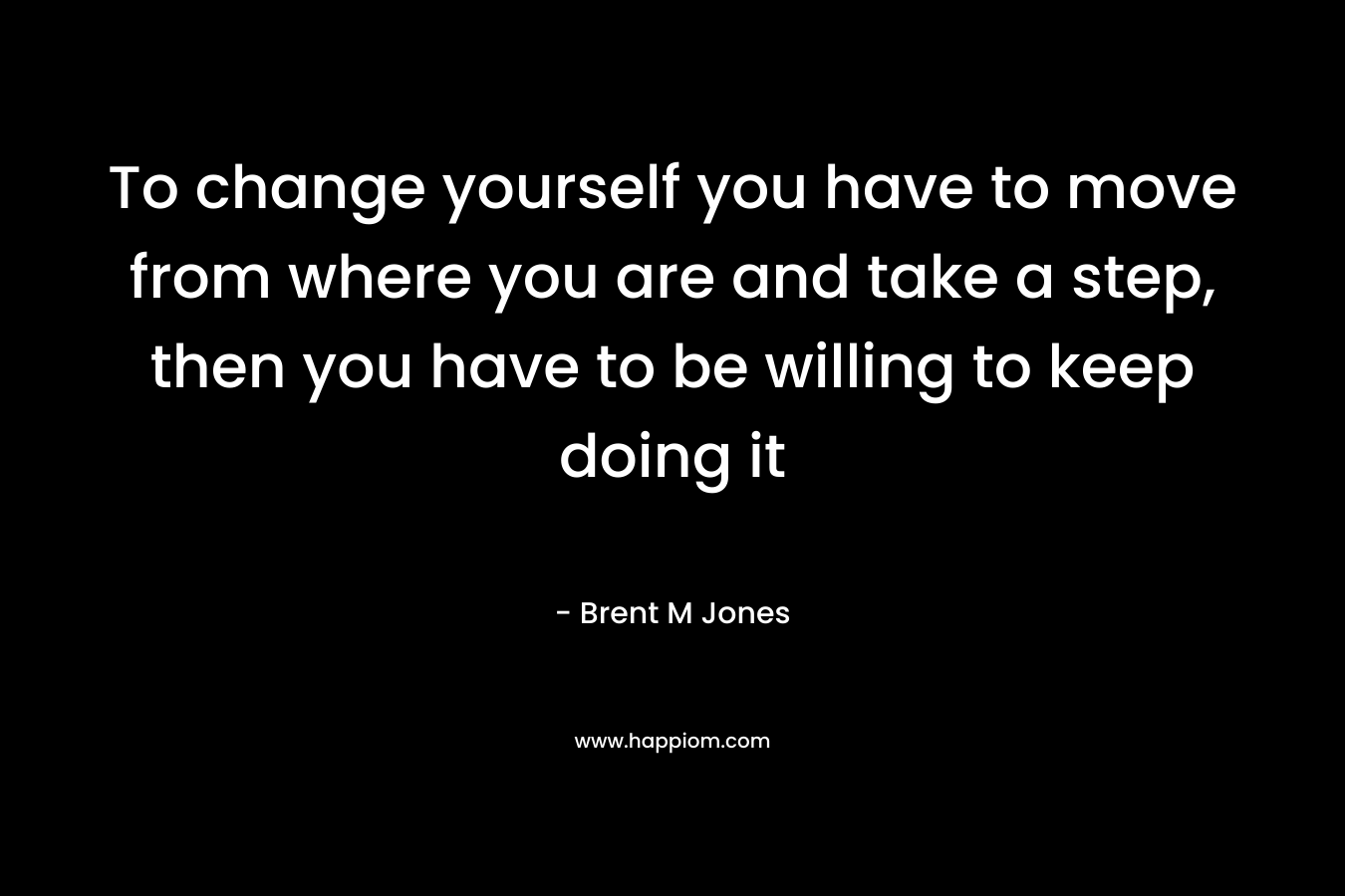 To change yourself you have to move from where you are and take a step, then you have to be willing to keep doing it