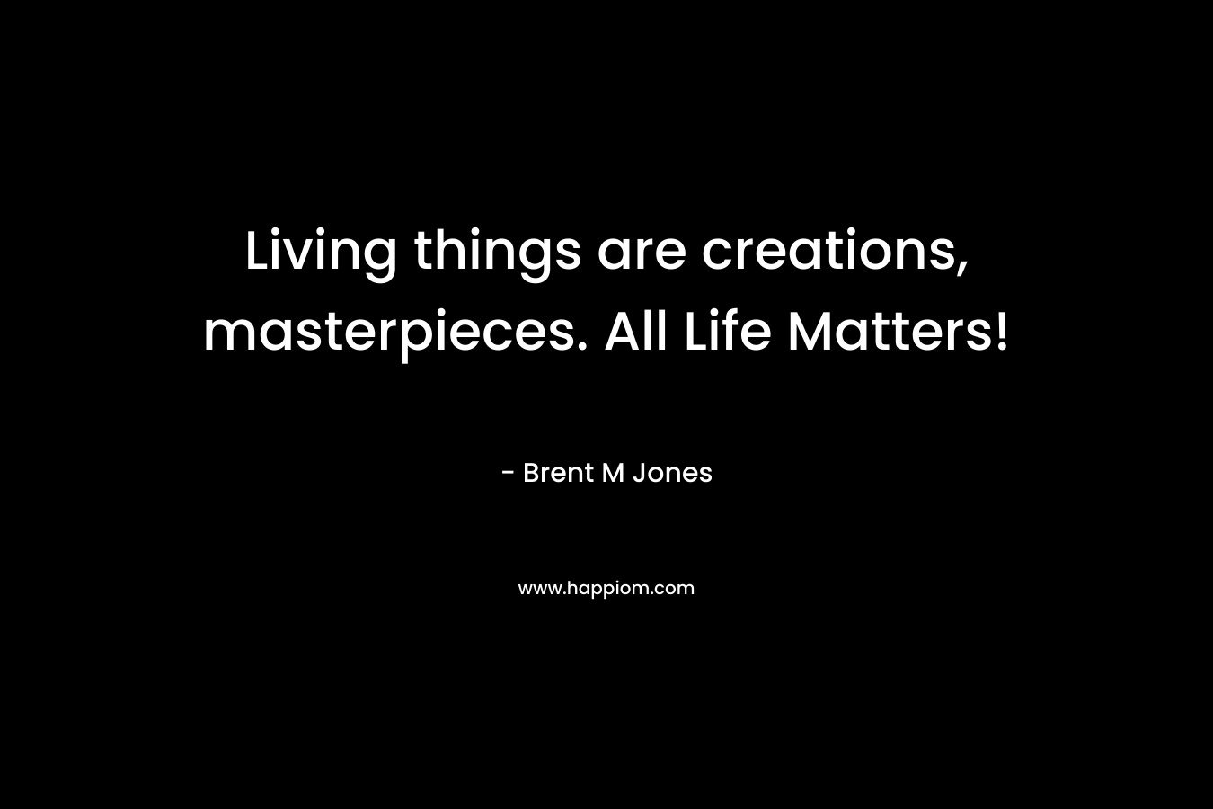 Living things are creations, masterpieces. All Life Matters! – Brent M Jones