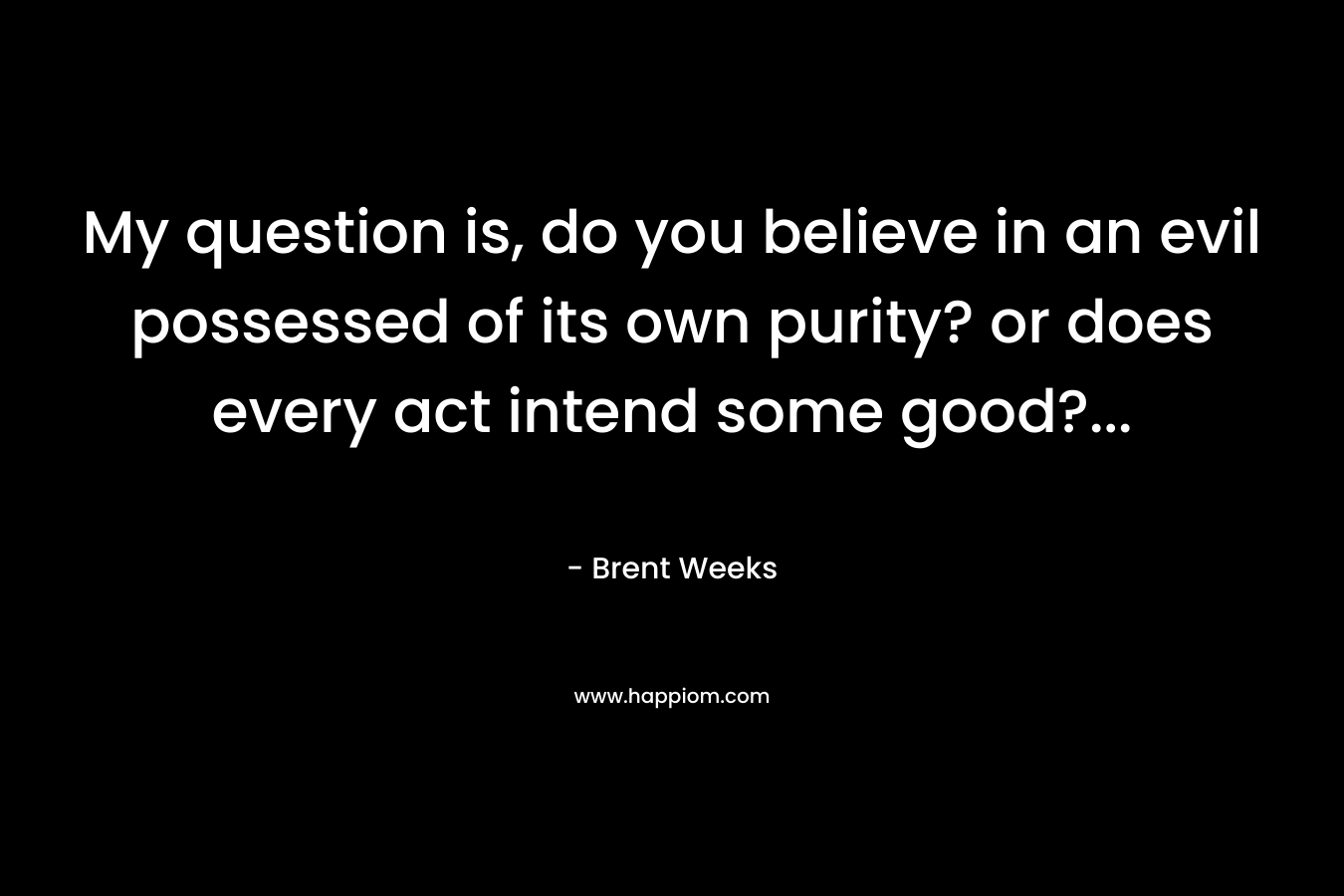 My question is, do you believe in an evil possessed of its own purity? or does every act intend some good?...