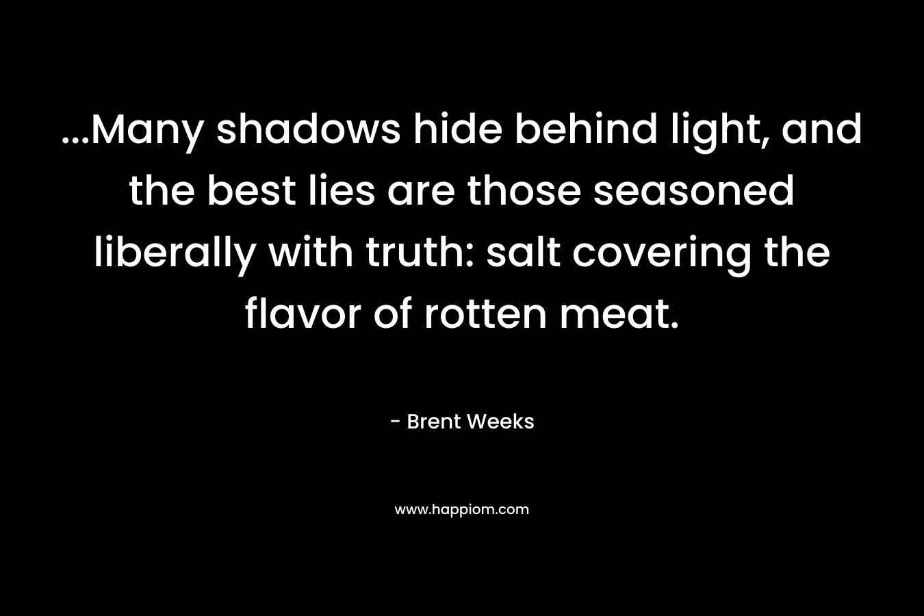 …Many shadows hide behind light, and the best lies are those seasoned liberally with truth: salt covering the flavor of rotten meat. – Brent Weeks