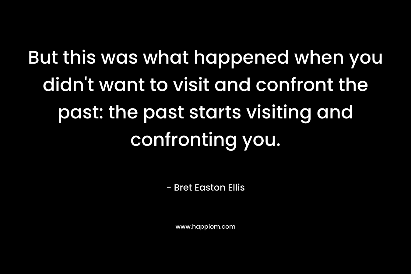 But this was what happened when you didn’t want to visit and confront the past: the past starts visiting and confronting you. – Bret Easton Ellis
