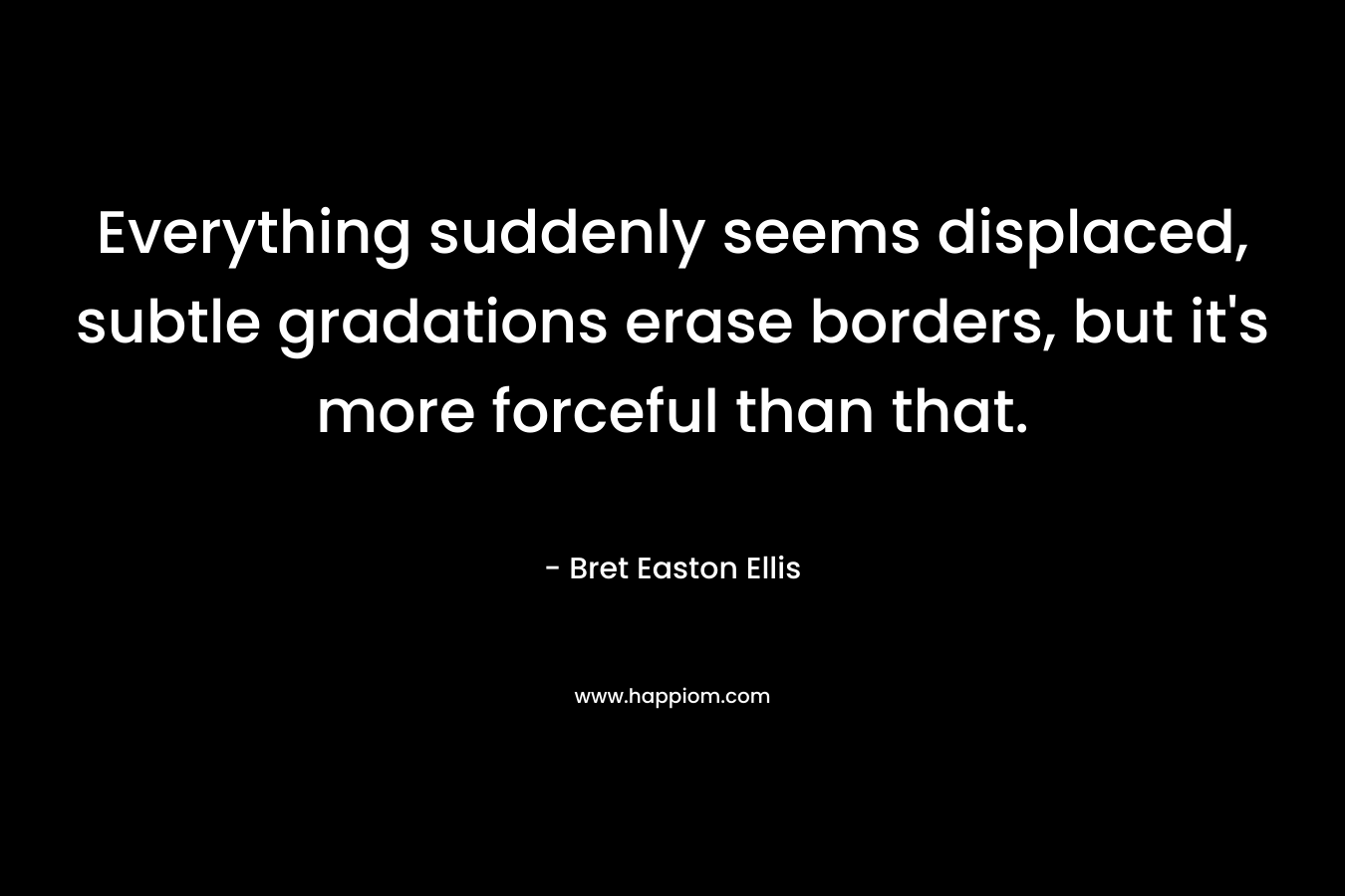 Everything suddenly seems displaced, subtle gradations erase borders, but it’s more forceful than that. – Bret Easton Ellis