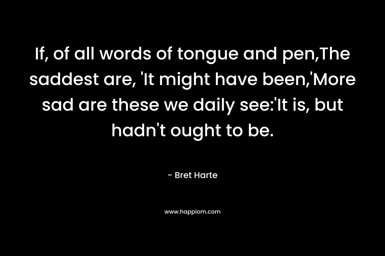 If, of all words of tongue and pen,The saddest are, ‘It might have been,’More sad are these we daily see:’It is, but hadn’t ought to be. – Bret Harte