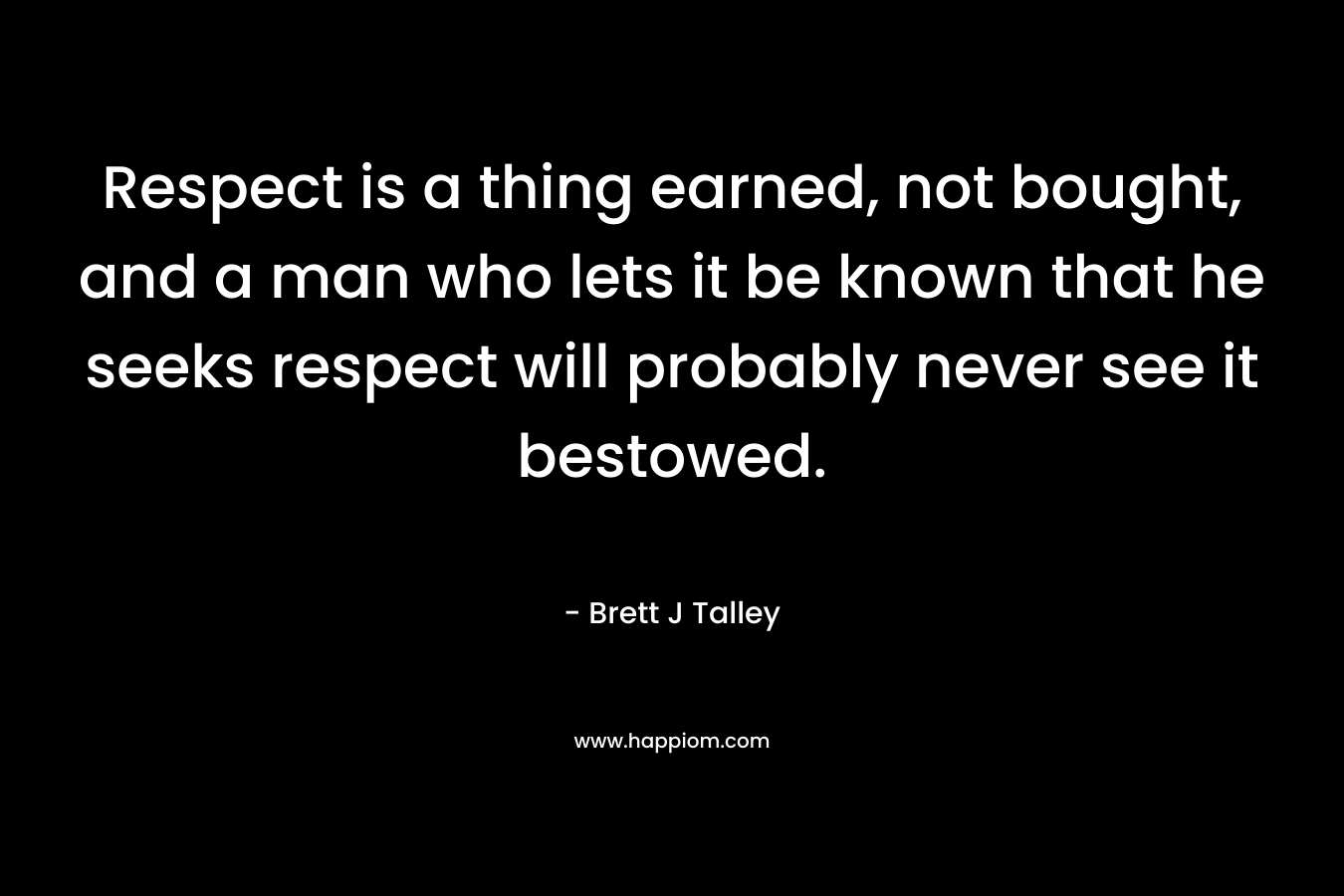 Respect is a thing earned, not bought, and a man who lets it be known that he seeks respect will probably never see it bestowed. – Brett J Talley
