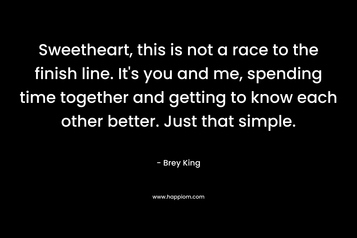 Sweetheart, this is not a race to the finish line. It’s you and me, spending time together and getting to know each other better. Just that simple. – Brey King