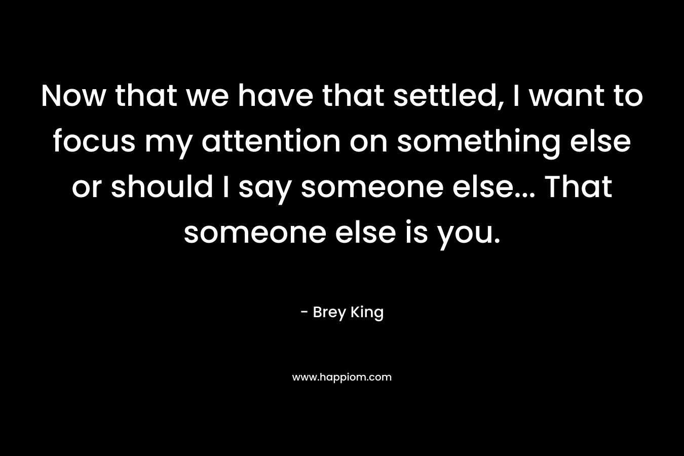 Now that we have that settled, I want to focus my attention on something else or should I say someone else… That someone else is you. – Brey King