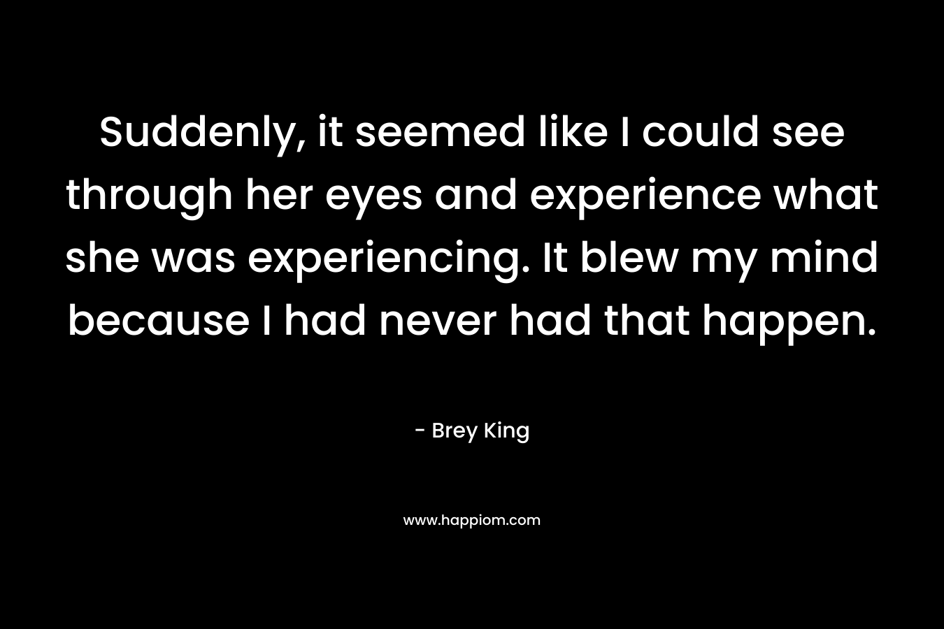 Suddenly, it seemed like I could see through her eyes and experience what she was experiencing. It blew my mind because I had never had that happen. – Brey King