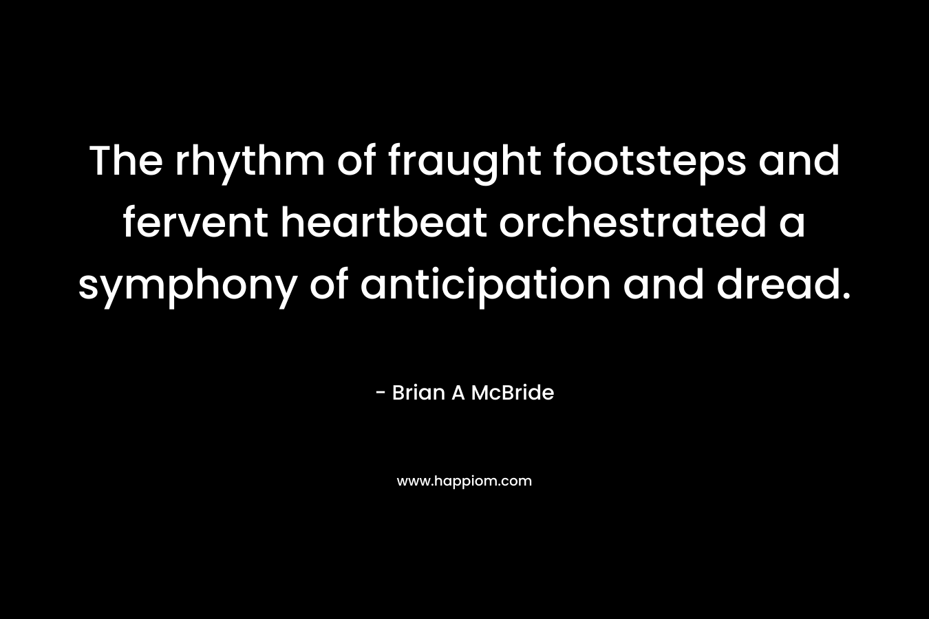 The rhythm of fraught footsteps and fervent heartbeat orchestrated a symphony of anticipation and dread. – Brian A McBride