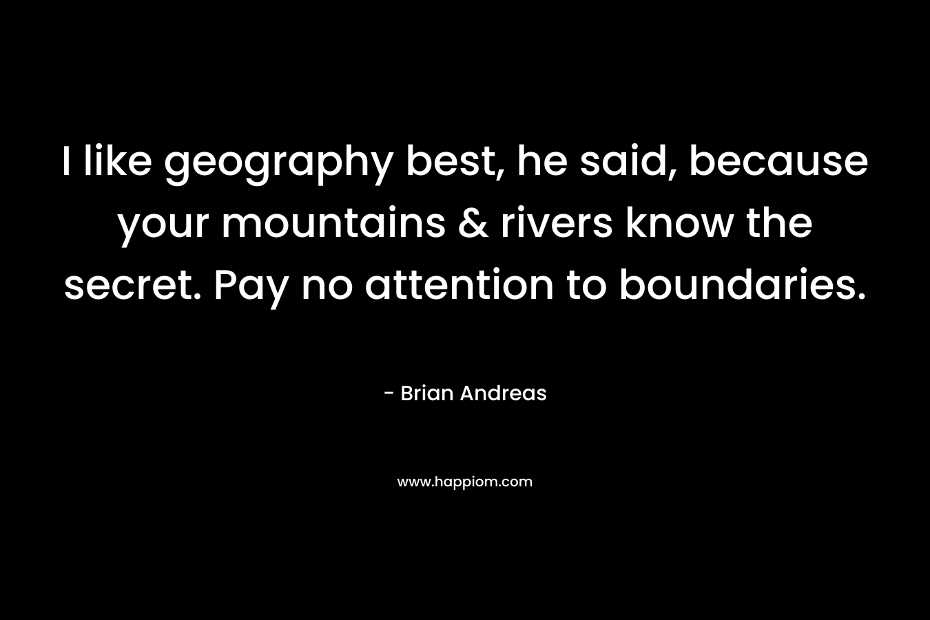 I like geography best, he said, because your mountains & rivers know the secret. Pay no attention to boundaries. – Brian Andreas