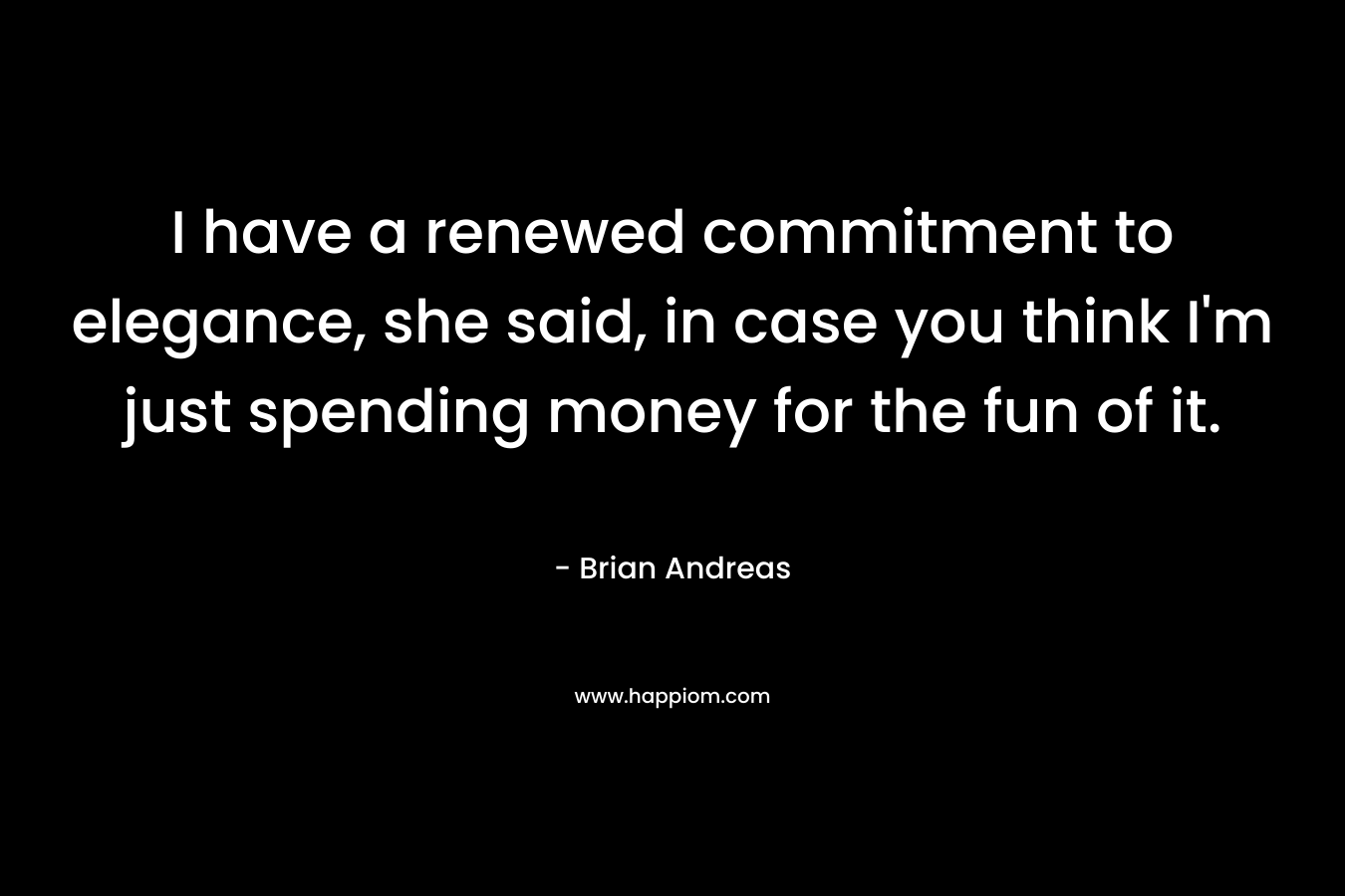 I have a renewed commitment to elegance, she said, in case you think I’m just spending money for the fun of it.  – Brian Andreas