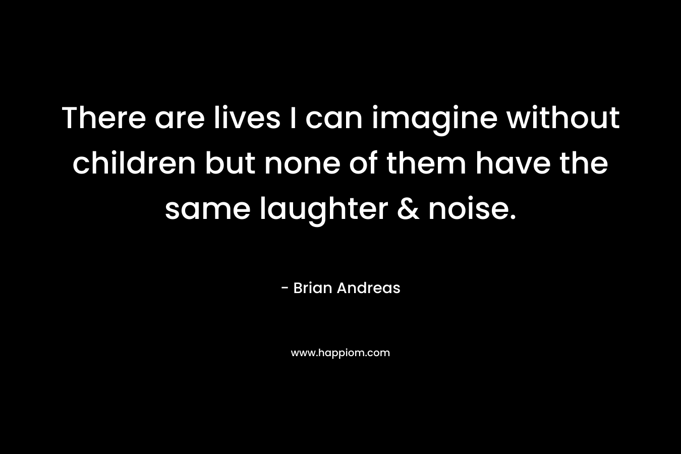There are lives I can imagine without children but none of them have the same laughter & noise. – Brian Andreas