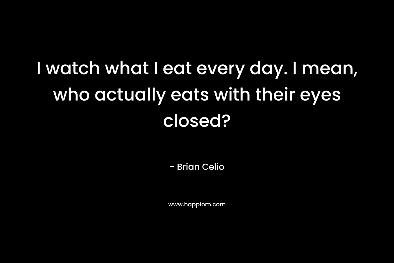 I watch what I eat every day. I mean, who actually eats with their eyes closed? – Brian Celio