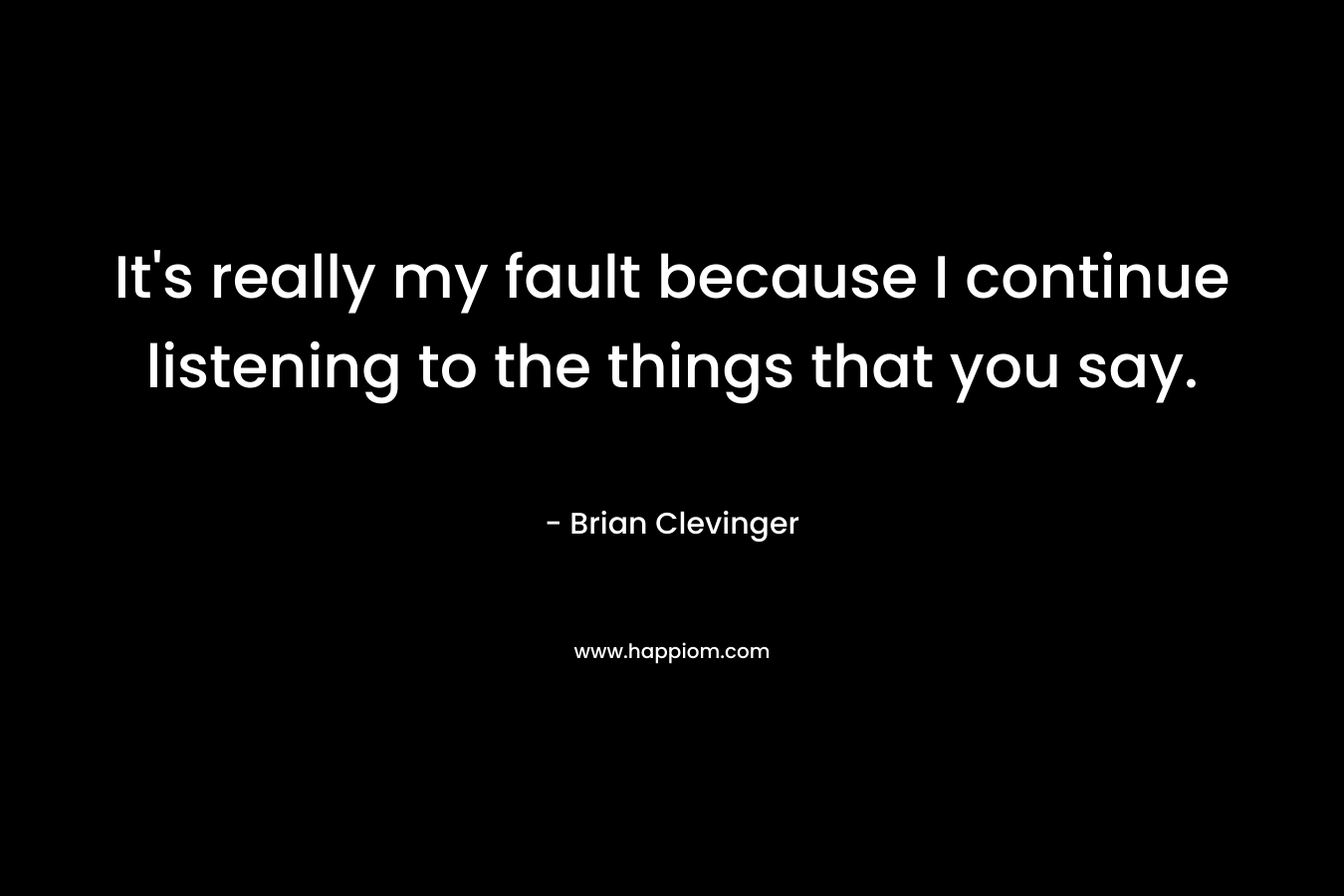 It’s really my fault because I continue listening to the things that you say. – Brian Clevinger