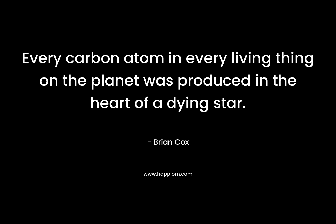 Every carbon atom in every living thing on the planet was produced in the heart of a dying star. – Brian Cox
