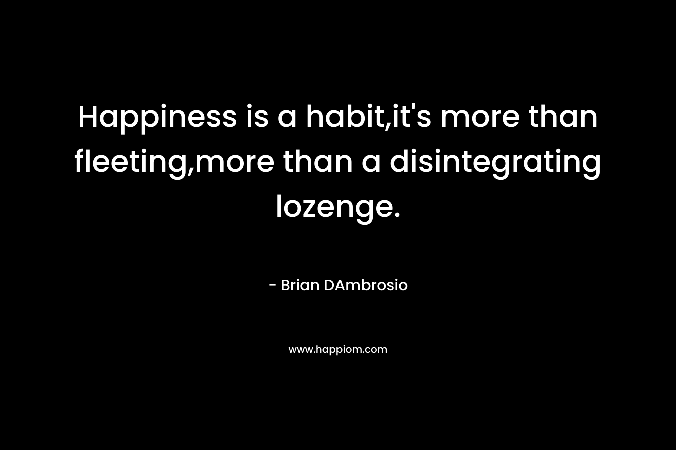 Happiness is a habit,it's more than fleeting,more than a disintegrating lozenge.