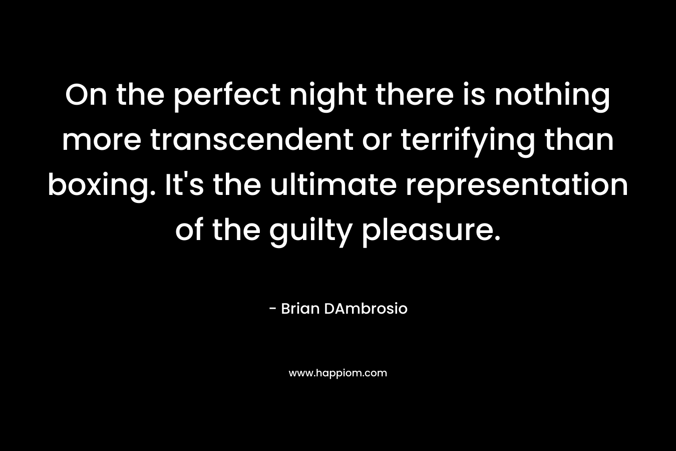 On the perfect night there is nothing more transcendent or terrifying than boxing. It’s the ultimate representation of the guilty pleasure. – Brian DAmbrosio