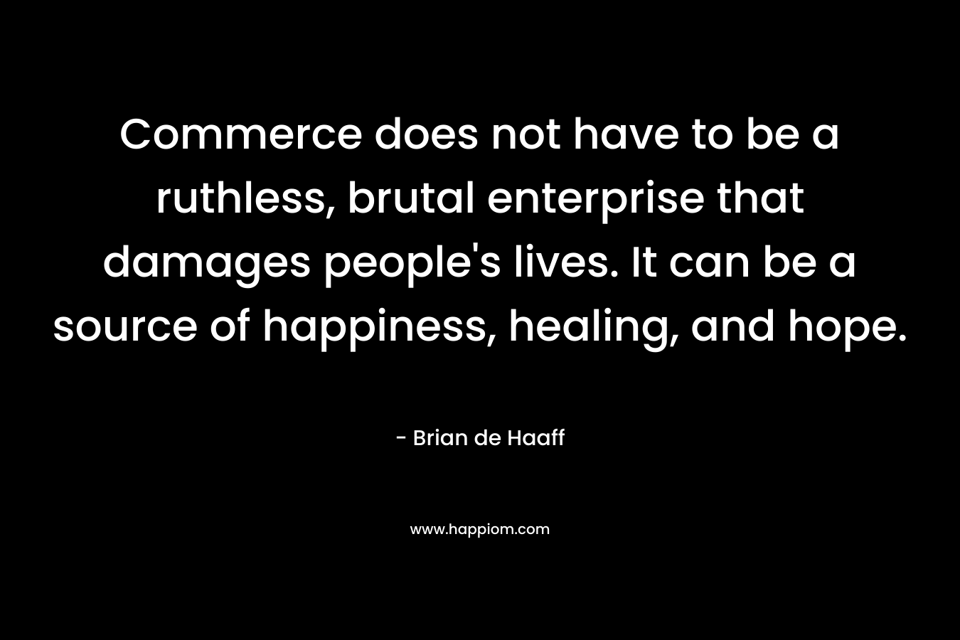 Commerce does not have to be a ruthless, brutal enterprise that damages people’s lives. It can be a source of happiness, healing, and hope. – Brian de Haaff