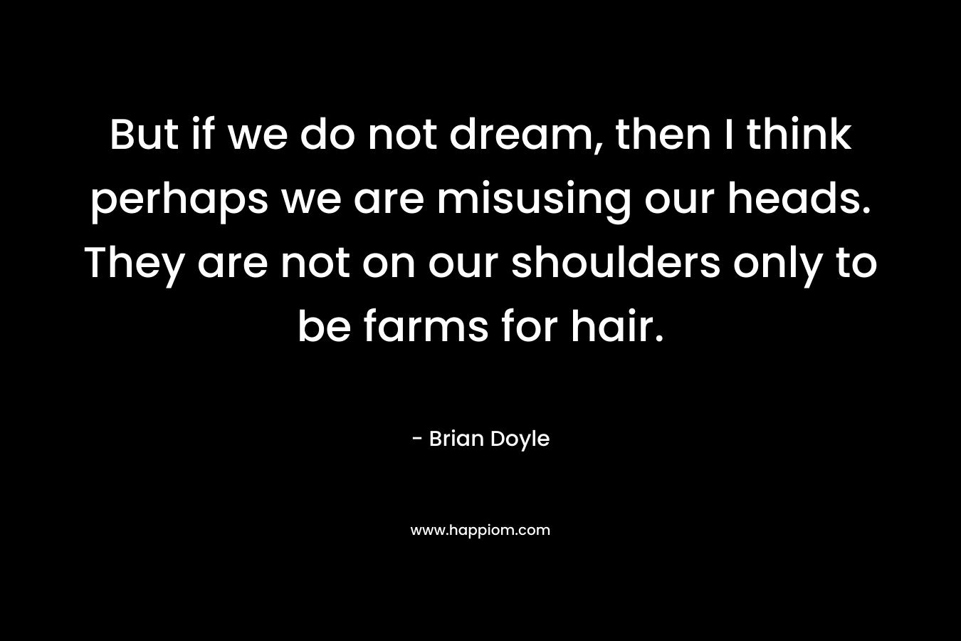 But if we do not dream, then I think perhaps we are misusing our heads. They are not on our shoulders only to be farms for hair. – Brian  Doyle