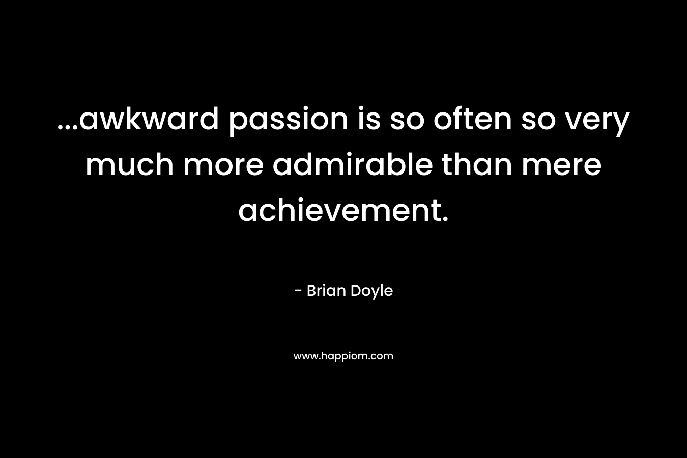 ...awkward passion is so often so very much more admirable than mere achievement.