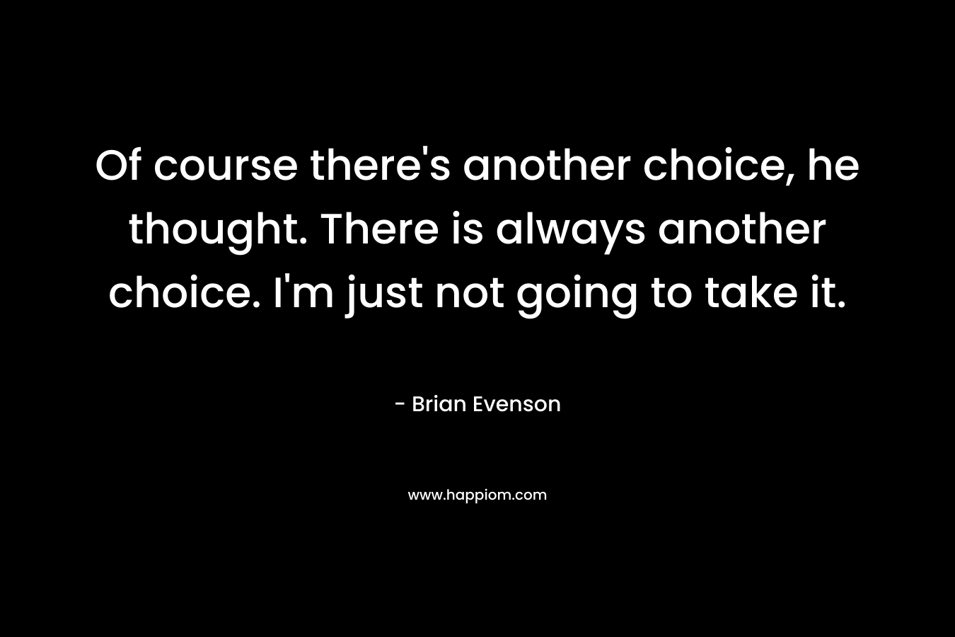 Of course there’s another choice, he thought. There is always another choice. I’m just not going to take it. – Brian Evenson