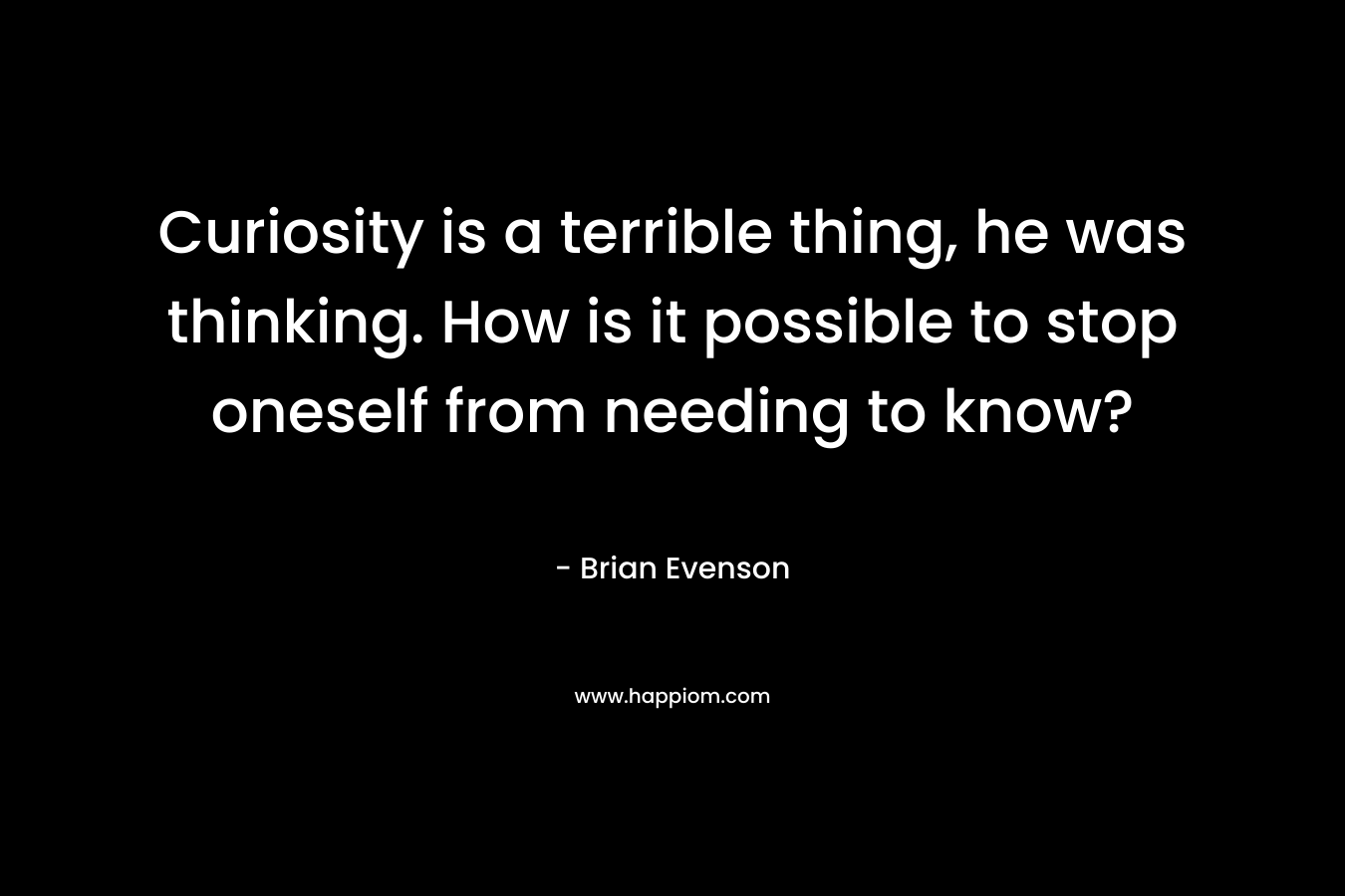 Curiosity is a terrible thing, he was thinking. How is it possible to stop oneself from needing to know? – Brian Evenson