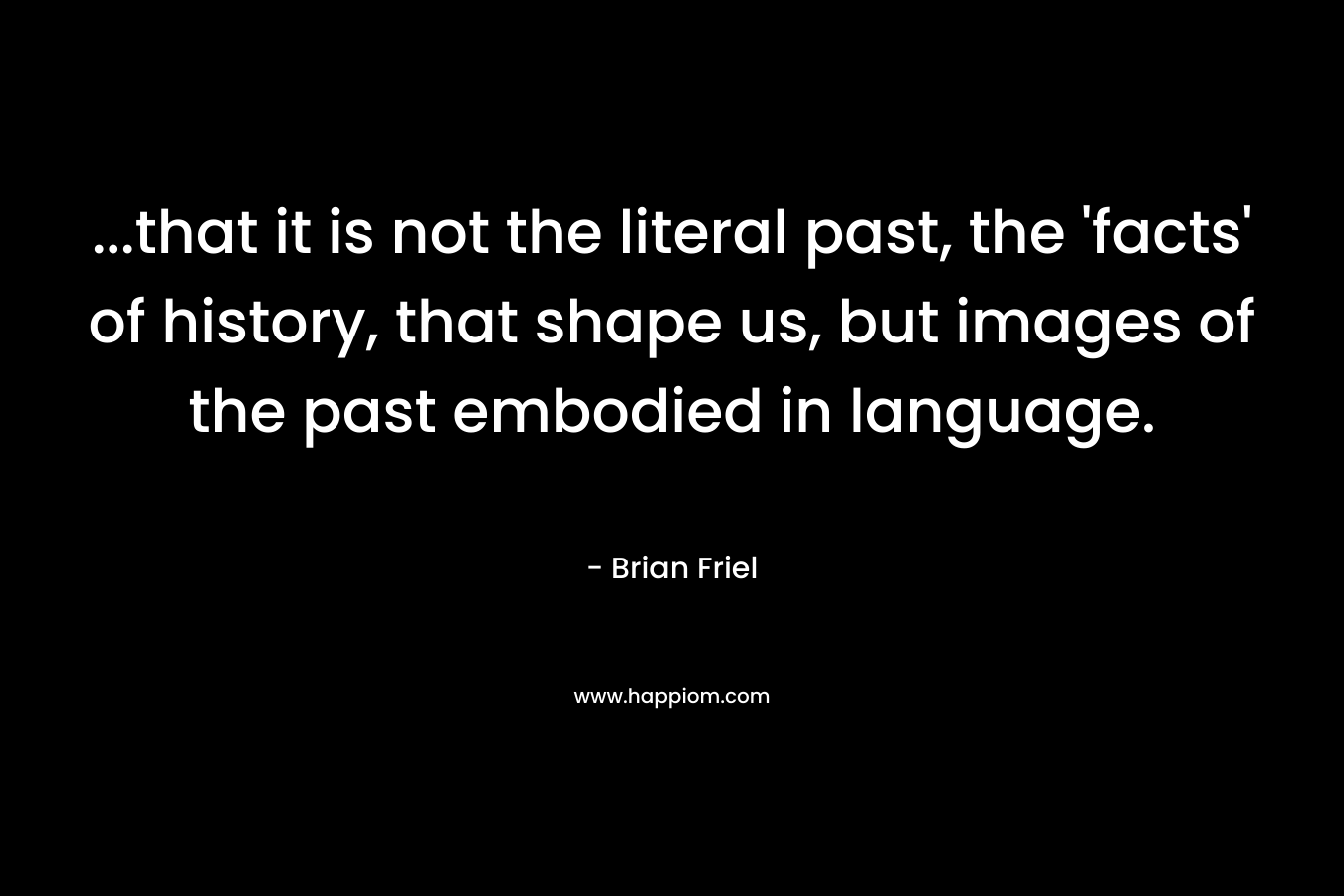 ...that it is not the literal past, the 'facts' of history, that shape us, but images of the past embodied in language.