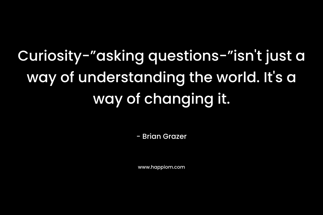 Curiosity-”asking questions-”isn't just a way of understanding the world. It's a way of changing it.