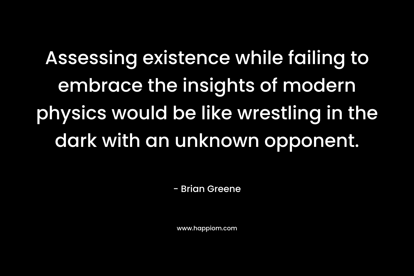 Assessing existence while failing to embrace the insights of modern physics would be like wrestling in the dark with an unknown opponent. – Brian Greene