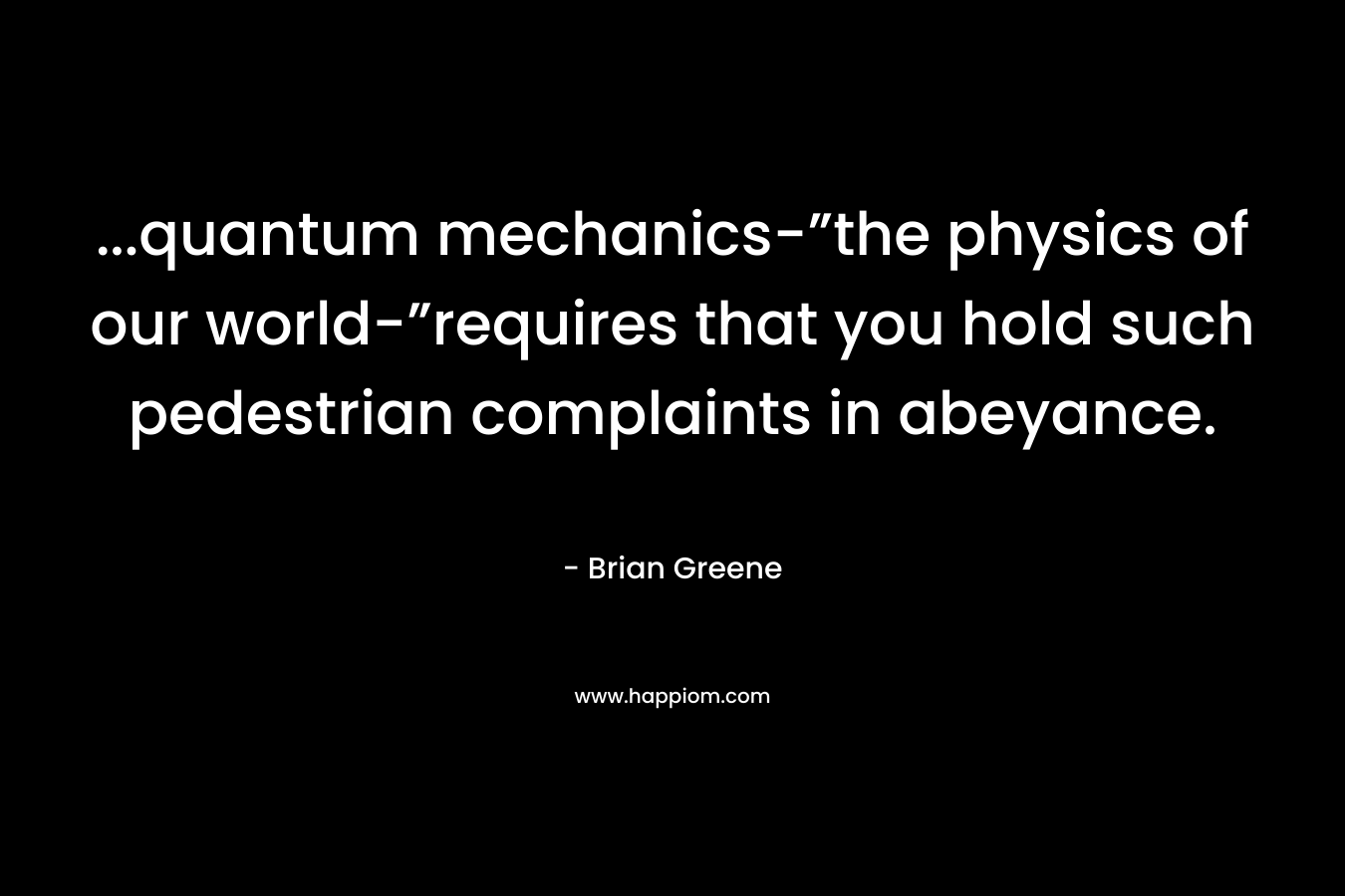 …quantum mechanics-”the physics of our world-”requires that you hold such pedestrian complaints in abeyance. – Brian Greene