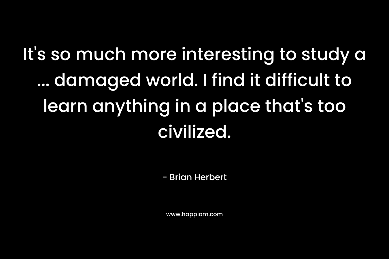 It’s so much more interesting to study a … damaged world. I find it difficult to learn anything in a place that’s too civilized. – Brian Herbert