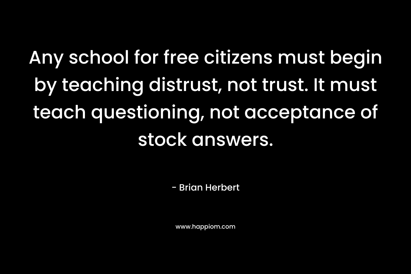 Any school for free citizens must begin by teaching distrust, not trust. It must teach questioning, not acceptance of stock answers. – Brian Herbert