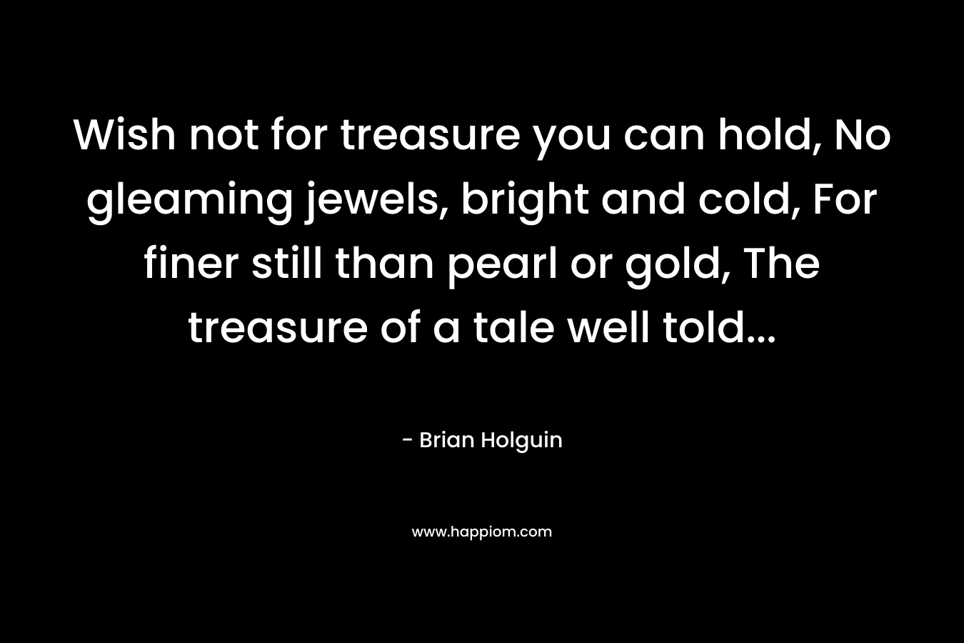 Wish not for treasure you can hold, No gleaming jewels, bright and cold, For finer still than pearl or gold, The treasure of a tale well told… – Brian Holguin