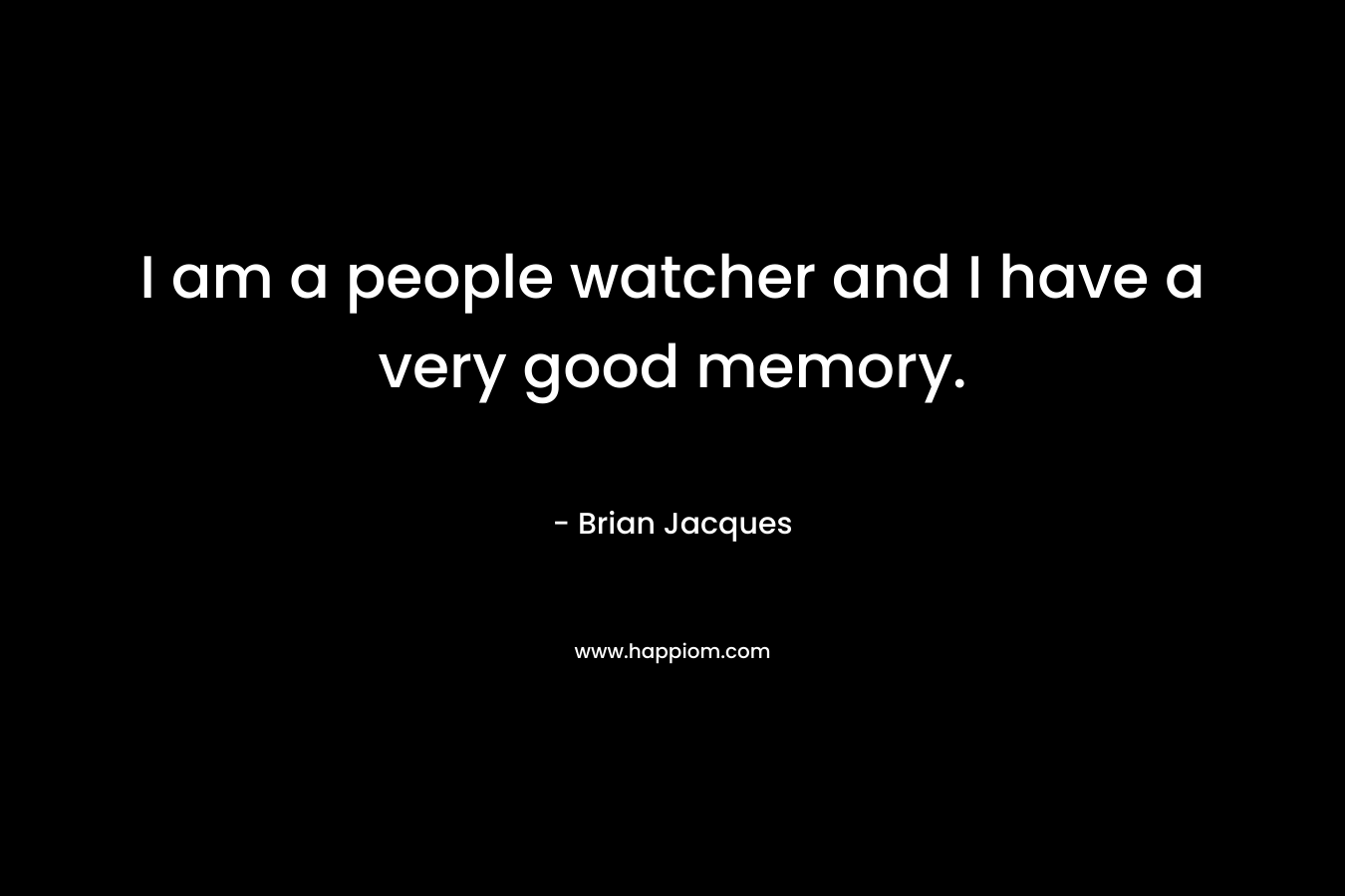 I am a people watcher and I have a very good memory.
