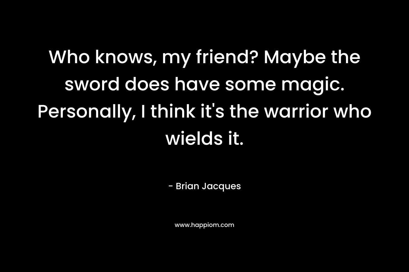 Who knows, my friend? Maybe the sword does have some magic. Personally, I think it’s the warrior who wields it. – Brian Jacques
