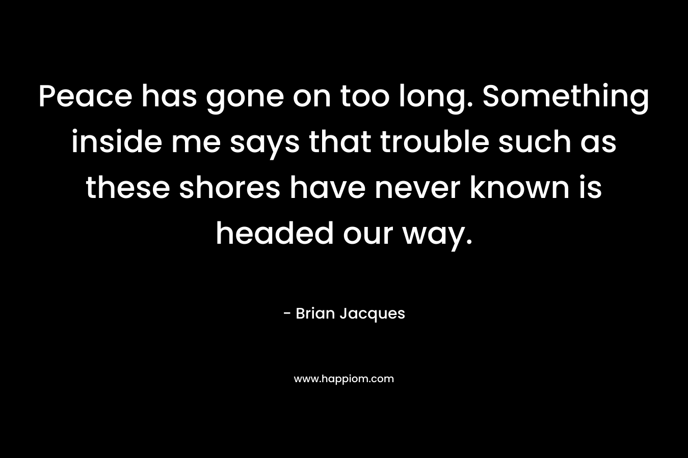 Peace has gone on too long. Something inside me says that trouble such as these shores have never known is headed our way. – Brian Jacques