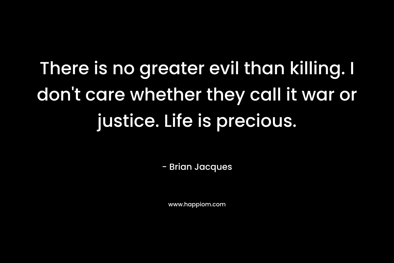 There is no greater evil than killing. I don't care whether they call it war or justice. Life is precious.