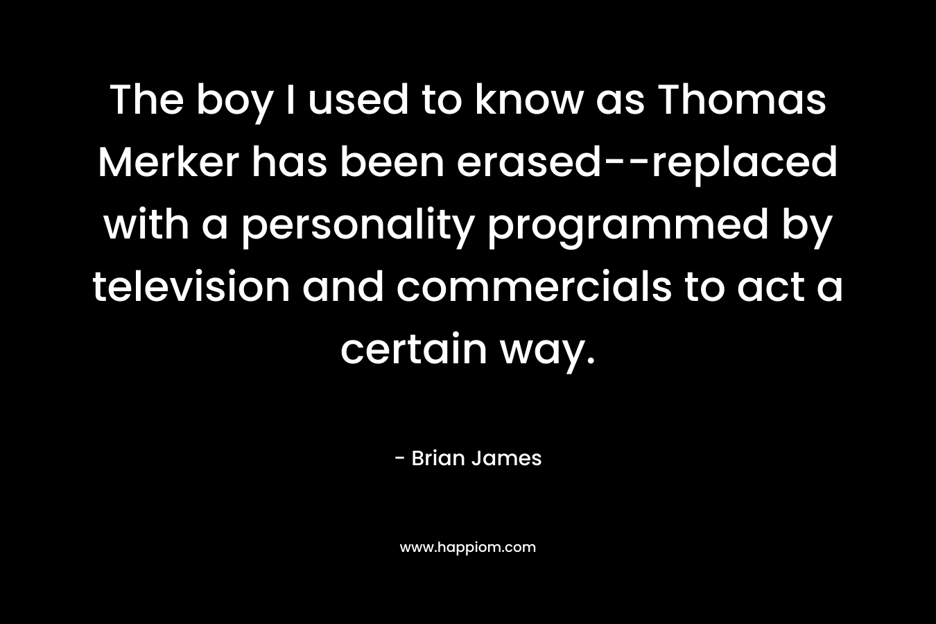 The boy I used to know as Thomas Merker has been erased–replaced with a personality programmed by television and commercials to act a certain way. – Brian James