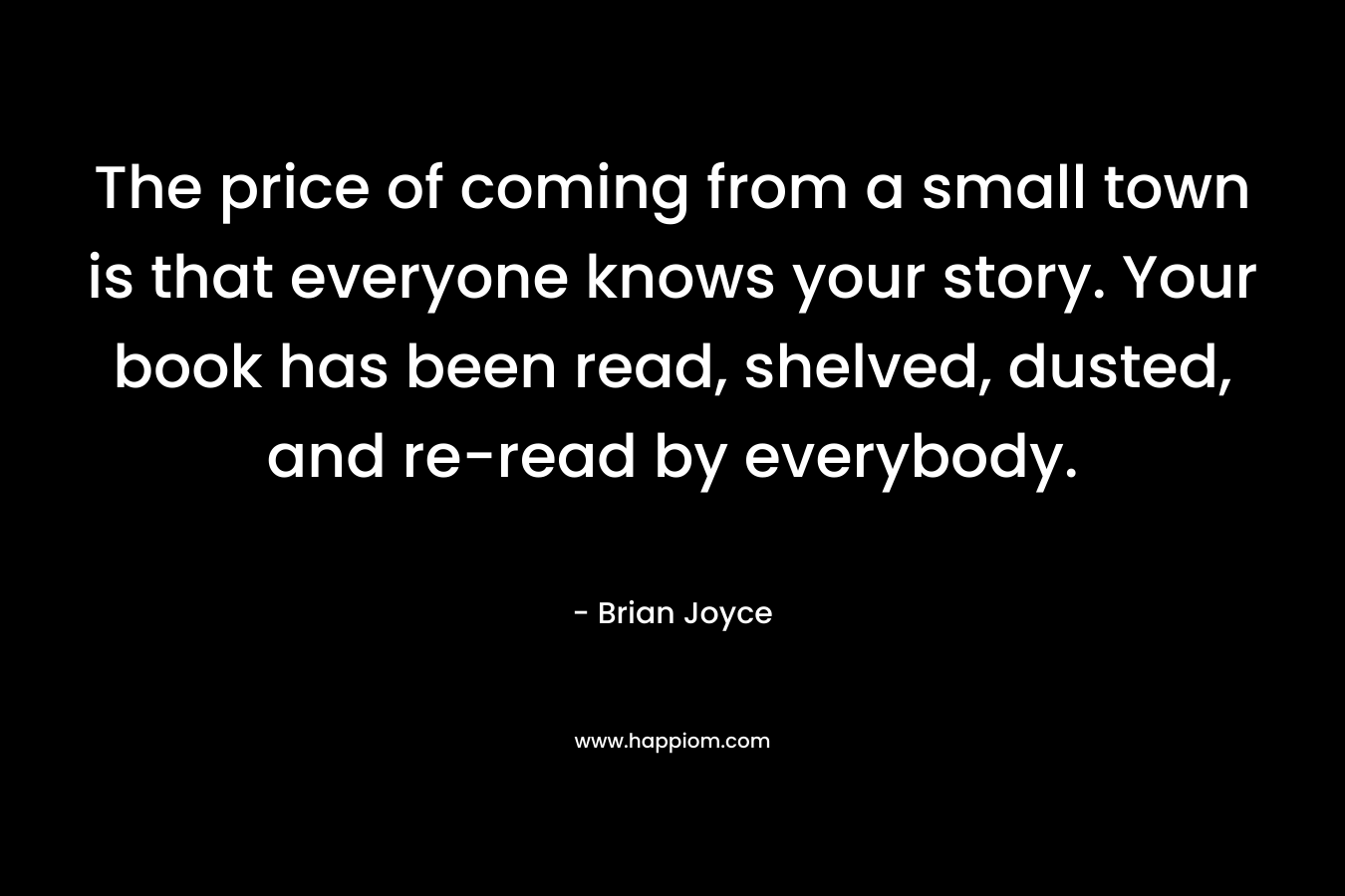 The price of coming from a small town is that everyone knows your story. Your book has been read, shelved, dusted, and re-read by everybody. – Brian   Joyce