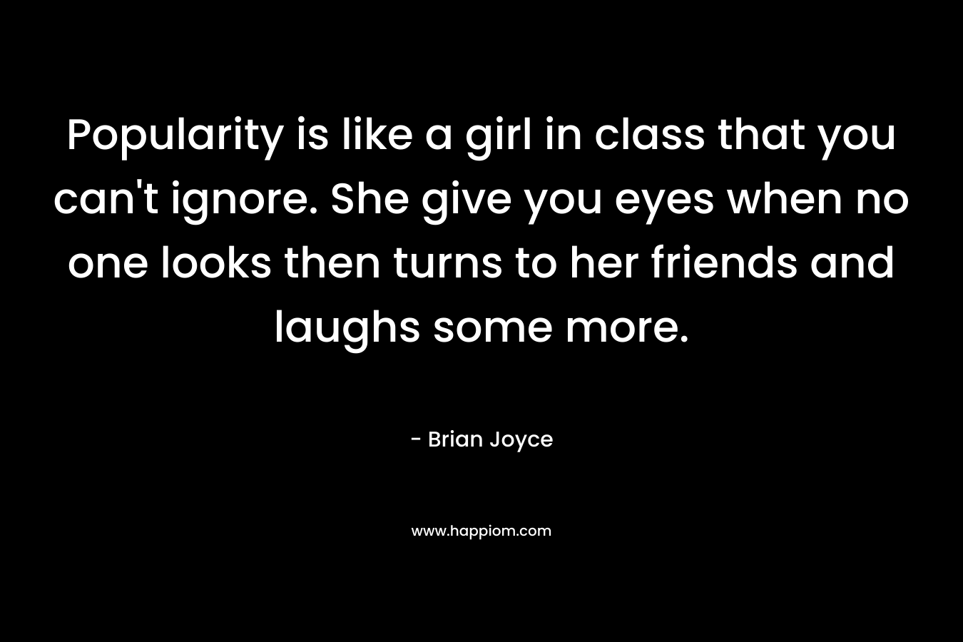 Popularity is like a girl in class that you can’t ignore. She give you eyes when no one looks then turns to her friends and laughs some more. – Brian   Joyce