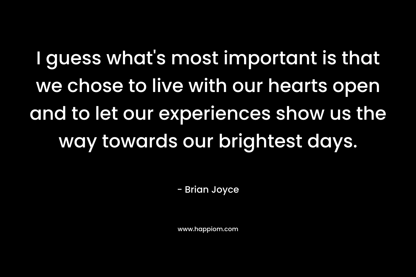 I guess what’s most important is that we chose to live with our hearts open and to let our experiences show us the way towards our brightest days. – Brian   Joyce